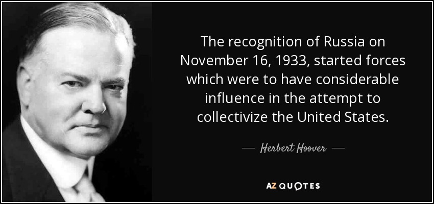 The recognition of Russia on November 16, 1933, started forces which were to have considerable influence in the attempt to collectivize the United States. - Herbert Hoover