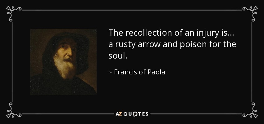 The recollection of an injury is . . . a rusty arrow and poison for the soul. - Francis of Paola