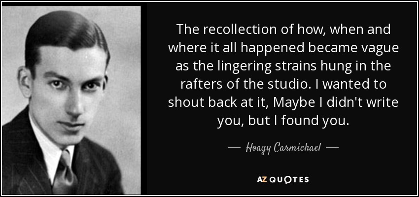 The recollection of how, when and where it all happened became vague as the lingering strains hung in the rafters of the studio. I wanted to shout back at it, Maybe I didn't write you, but I found you. - Hoagy Carmichael