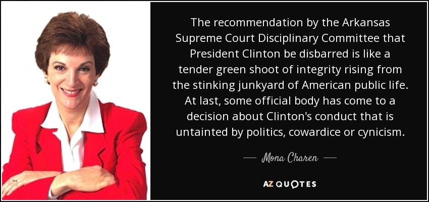 The recommendation by the Arkansas Supreme Court Disciplinary Committee that President Clinton be disbarred is like a tender green shoot of integrity rising from the stinking junkyard of American public life. At last, some official body has come to a decision about Clinton's conduct that is untainted by politics, cowardice or cynicism. - Mona Charen