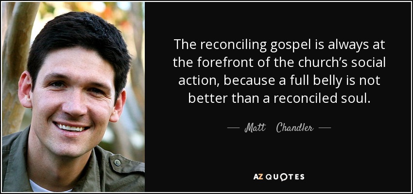 The reconciling gospel is always at the forefront of the church’s social action, because a full belly is not better than a reconciled soul. - Matt    Chandler