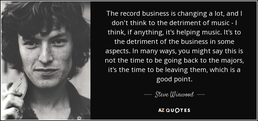 The record business is changing a lot, and I don't think to the detriment of music - I think, if anything, it's helping music. It's to the detriment of the business in some aspects. In many ways, you might say this is not the time to be going back to the majors, it's the time to be leaving them, which is a good point. - Steve Winwood