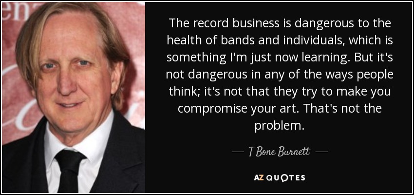 The record business is dangerous to the health of bands and individuals, which is something I'm just now learning. But it's not dangerous in any of the ways people think; it's not that they try to make you compromise your art. That's not the problem. - T Bone Burnett
