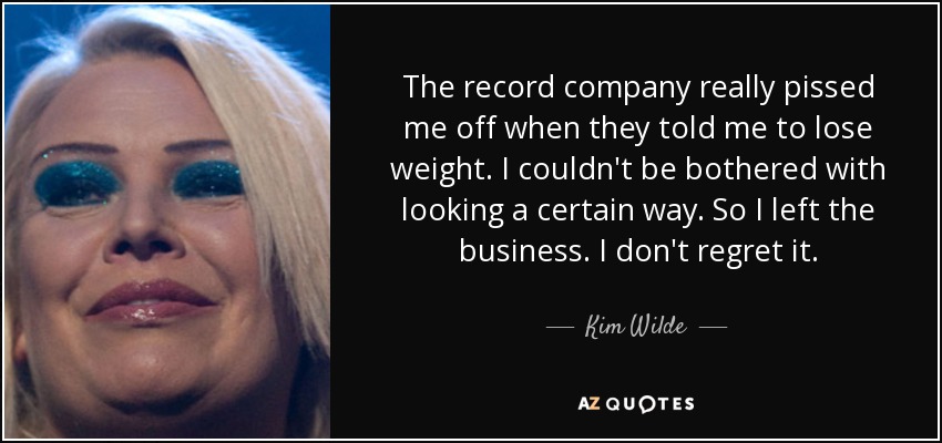 The record company really pissed me off when they told me to lose weight. I couldn't be bothered with looking a certain way. So I left the business. I don't regret it. - Kim Wilde