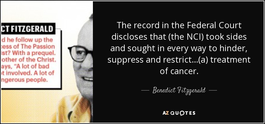 The record in the Federal Court discloses that (the NCI) took sides and sought in every way to hinder, suppress and restrict...(a) treatment of cancer. - Benedict Fitzgerald
