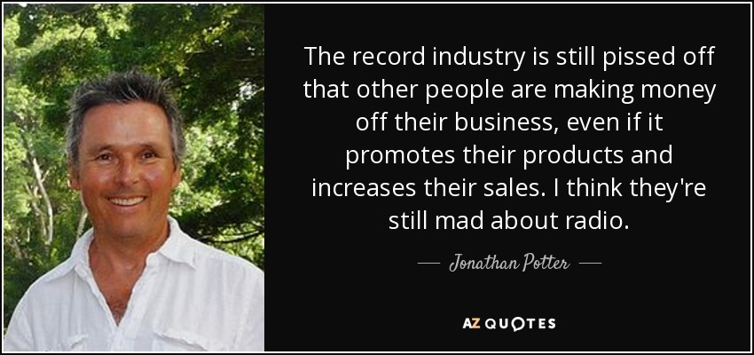 The record industry is still pissed off that other people are making money off their business, even if it promotes their products and increases their sales. I think they're still mad about radio. - Jonathan Potter