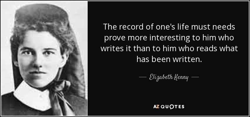 The record of one's life must needs prove more interesting to him who writes it than to him who reads what has been written. - Elizabeth Kenny