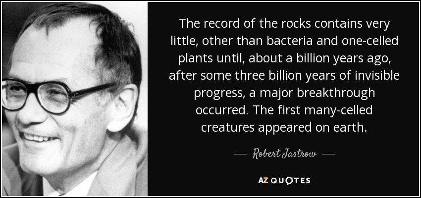 The record of the rocks contains very little, other than bacteria and one-celled plants until, about a billion years ago, after some three billion years of invisible progress, a major breakthrough occurred. The first many-celled creatures appeared on earth. - Robert Jastrow