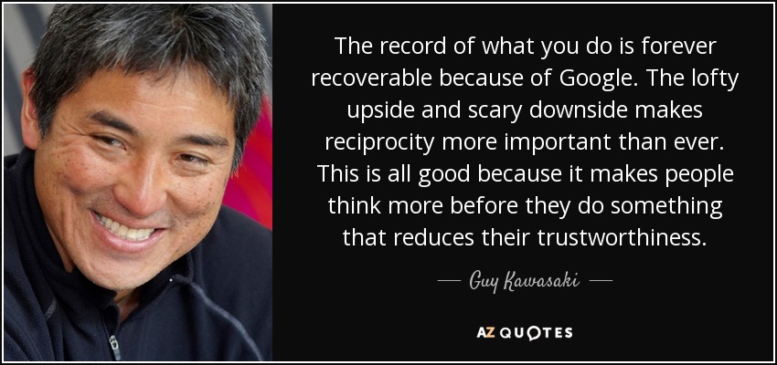 The record of what you do is forever recoverable because of Google. The lofty upside and scary downside makes reciprocity more important than ever. This is all good because it makes people think more before they do something that reduces their trustworthiness. - Guy Kawasaki