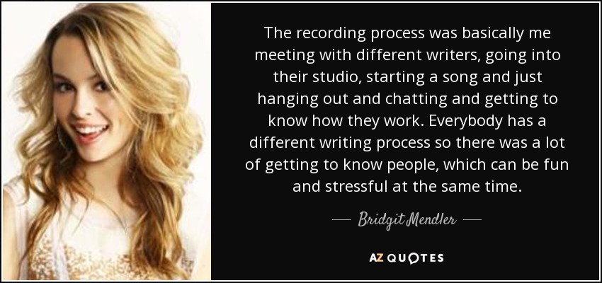 The recording process was basically me meeting with different writers, going into their studio, starting a song and just hanging out and chatting and getting to know how they work. Everybody has a different writing process so there was a lot of getting to know people, which can be fun and stressful at the same time. - Bridgit Mendler