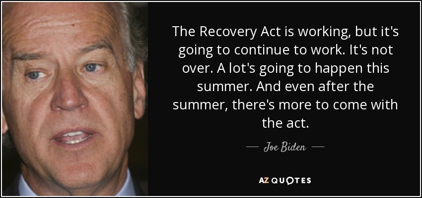 The Recovery Act is working, but it's going to continue to work. It's not over. A lot's going to happen this summer. And even after the summer, there's more to come with the act. - Joe Biden