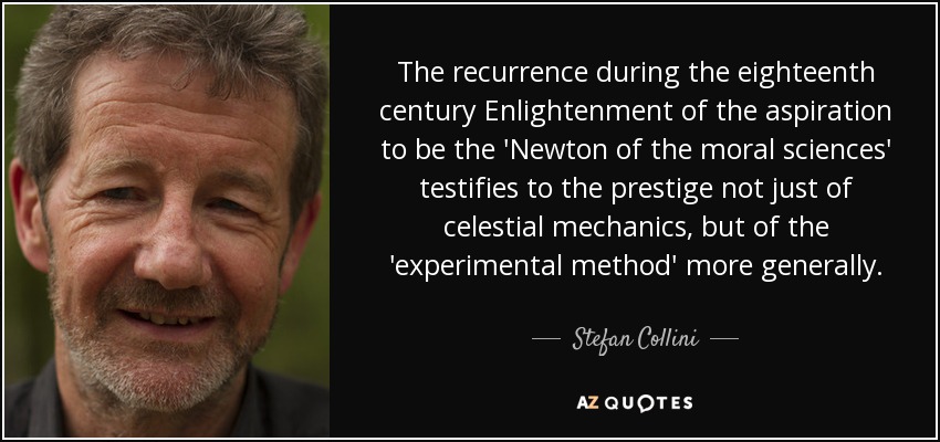 The recurrence during the eighteenth century Enlightenment of the aspiration to be the 'Newton of the moral sciences' testifies to the prestige not just of celestial mechanics, but of the 'experimental method' more generally. - Stefan Collini