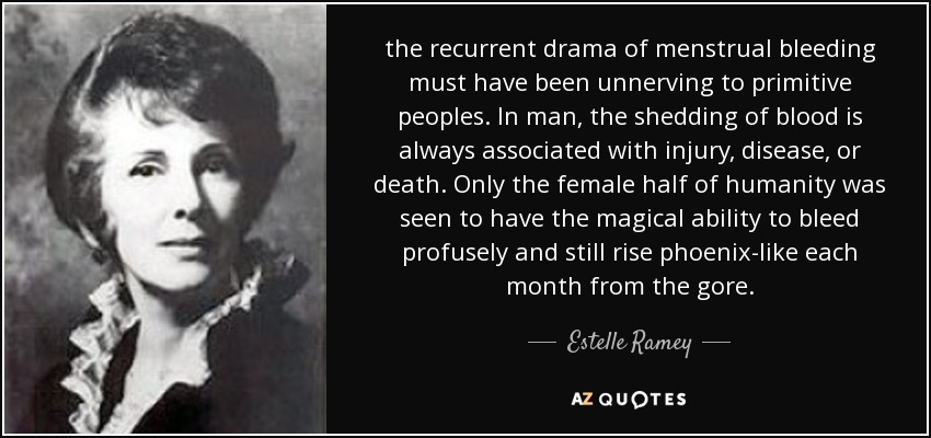 the recurrent drama of menstrual bleeding must have been unnerving to primitive peoples. In man, the shedding of blood is always associated with injury, disease, or death. Only the female half of humanity was seen to have the magical ability to bleed profusely and still rise phoenix-like each month from the gore. - Estelle Ramey