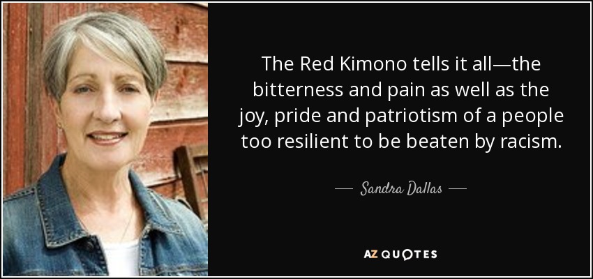 The Red Kimono tells it all—the bitterness and pain as well as the joy, pride and patriotism of a people too resilient to be beaten by racism. - Sandra Dallas