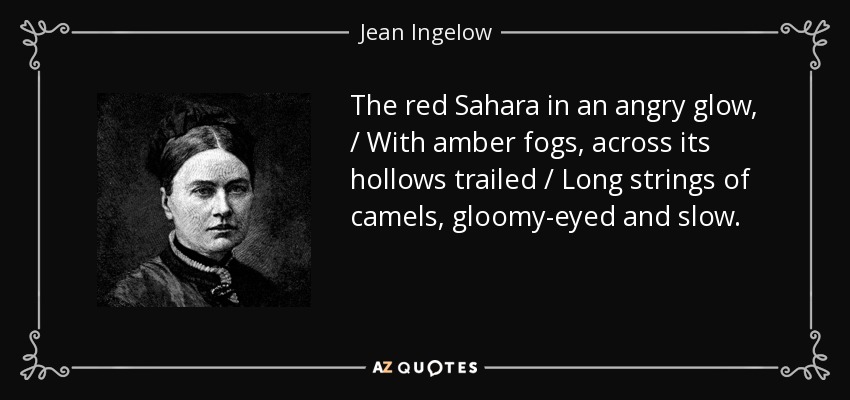 The red Sahara in an angry glow, / With amber fogs, across its hollows trailed / Long strings of camels, gloomy-eyed and slow. - Jean Ingelow