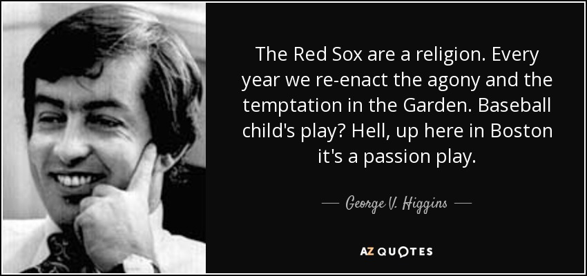 The Red Sox are a religion. Every year we re-enact the agony and the temptation in the Garden. Baseball child's play? Hell, up here in Boston it's a passion play. - George V. Higgins