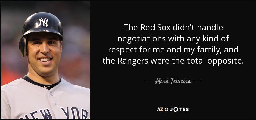 The Red Sox didn't handle negotiations with any kind of respect for me and my family, and the Rangers were the total opposite. - Mark Teixeira