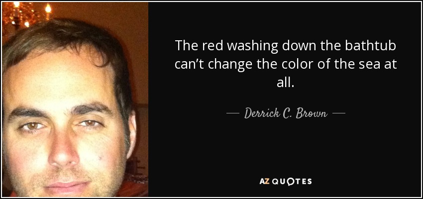 The red washing down the bathtub can’t change the color of the sea at all. - Derrick C. Brown