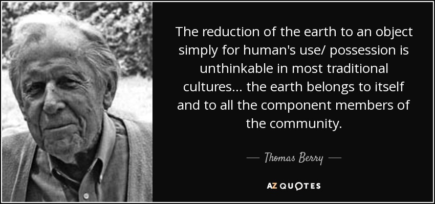 The reduction of the earth to an object simply for human's use/ possession is unthinkable in most traditional cultures... the earth belongs to itself and to all the component members of the community. - Thomas Berry