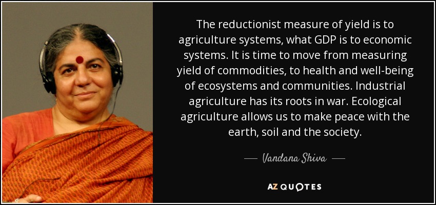 The reductionist measure of yield is to agriculture systems, what GDP is to economic systems. It is time to move from measuring yield of commodities, to health and well-being of ecosystems and communities. Industrial agriculture has its roots in war. Ecological agriculture allows us to make peace with the earth, soil and the society. - Vandana Shiva