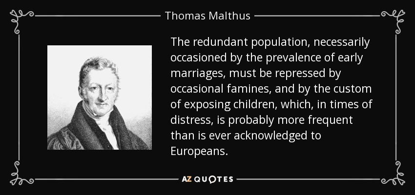 The redundant population, necessarily occasioned by the prevalence of early marriages, must be repressed by occasional famines, and by the custom of exposing children, which, in times of distress, is probably more frequent than is ever acknowledged to Europeans. - Thomas Malthus