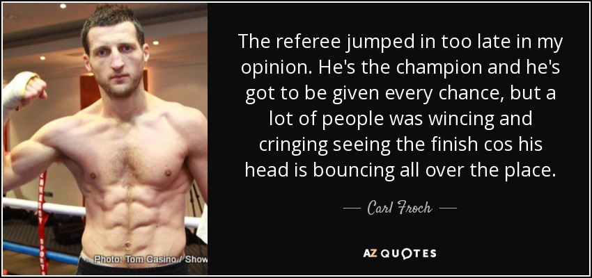 The referee jumped in too late in my opinion. He's the champion and he's got to be given every chance, but a lot of people was wincing and cringing seeing the finish cos his head is bouncing all over the place. - Carl Froch