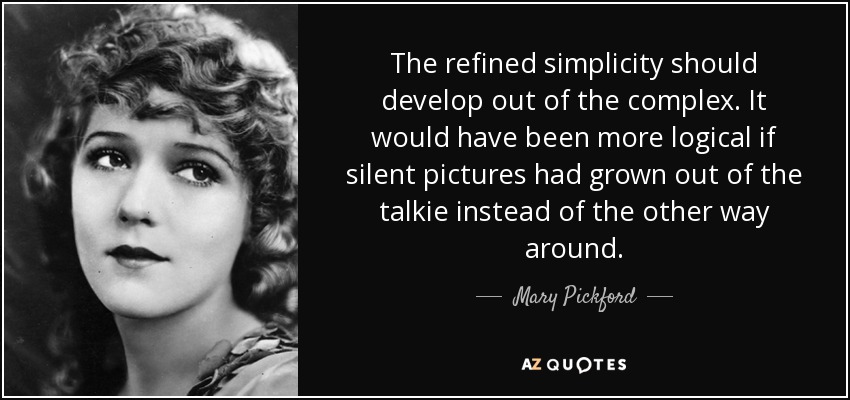 The refined simplicity should develop out of the complex. It would have been more logical if silent pictures had grown out of the talkie instead of the other way around. - Mary Pickford