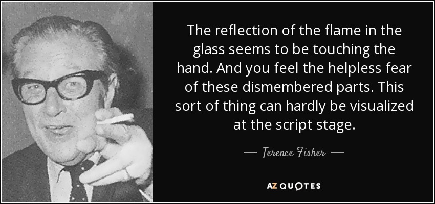 The reflection of the flame in the glass seems to be touching the hand. And you feel the helpless fear of these dismembered parts. This sort of thing can hardly be visualized at the script stage. - Terence Fisher