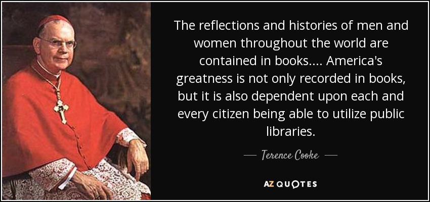 The reflections and histories of men and women throughout the world are contained in books.... America's greatness is not only recorded in books, but it is also dependent upon each and every citizen being able to utilize public libraries. - Terence Cooke