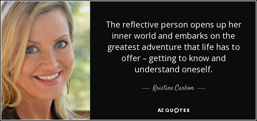 The reflective person opens up her inner world and embarks on the greatest adventure that life has to offer – getting to know and understand oneself. - Kristine Carlson