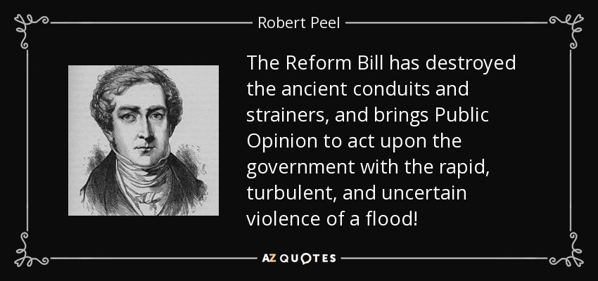 The Reform Bill has destroyed the ancient conduits and strainers, and brings Public Opinion to act upon the government with the rapid, turbulent, and uncertain violence of a flood! - Robert Peel