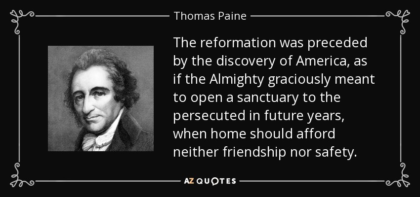 The reformation was preceded by the discovery of America, as if the Almighty graciously meant to open a sanctuary to the persecuted in future years, when home should afford neither friendship nor safety. - Thomas Paine