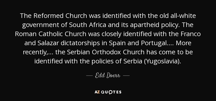 The Reformed Church was identified with the old all-white government of South Africa and its apartheid policy. The Roman Catholic Church was closely identified with the Franco and Salazar dictatorships in Spain and Portugal. . . . More recently, . . . the Serbian Orthodox Church has come to be identified with the policies of Serbia (Yugoslavia). - Edd Doerr