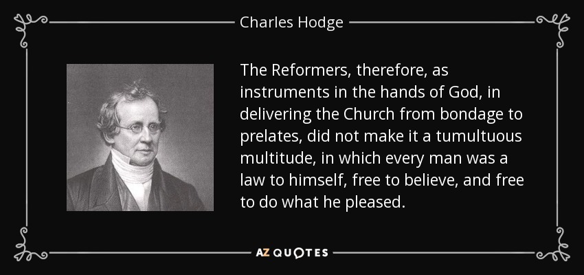 The Reformers, therefore, as instruments in the hands of God, in delivering the Church from bondage to prelates, did not make it a tumultuous multitude, in which every man was a law to himself, free to believe, and free to do what he pleased. - Charles Hodge