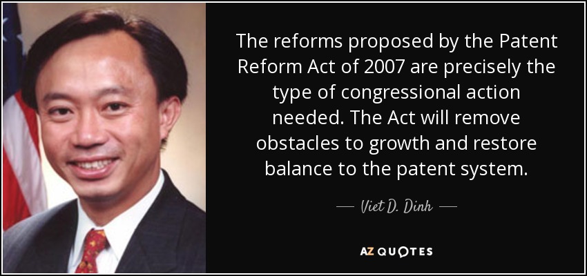 The reforms proposed by the Patent Reform Act of 2007 are precisely the type of congressional action needed. The Act will remove obstacles to growth and restore balance to the patent system. - Viet D. Dinh