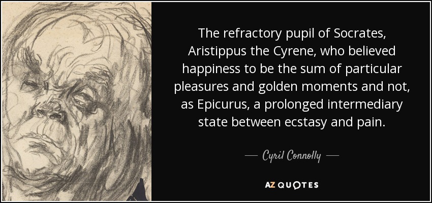 The refractory pupil of Socrates, Aristippus the Cyrene, who believed happiness to be the sum of particular pleasures and golden moments and not, as Epicurus, a prolonged intermediary state between ecstasy and pain. - Cyril Connolly