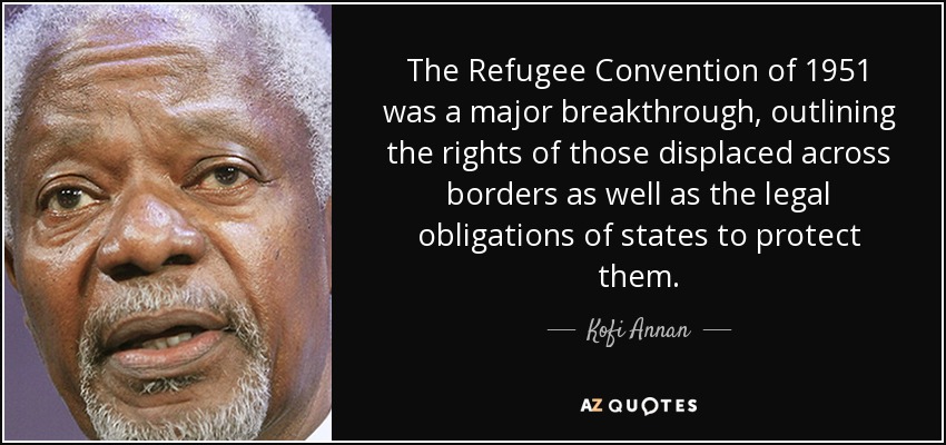 The Refugee Convention of 1951 was a major breakthrough, outlining the rights of those displaced across borders as well as the legal obligations of states to protect them. - Kofi Annan