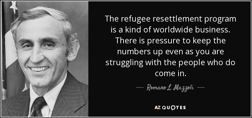 The refugee resettlement program is a kind of worldwide business. There is pressure to keep the numbers up even as you are struggling with the people who do come in. - Romano L. Mazzoli