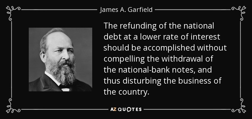 The refunding of the national debt at a lower rate of interest should be accomplished without compelling the withdrawal of the national-bank notes, and thus disturbing the business of the country. - James A. Garfield