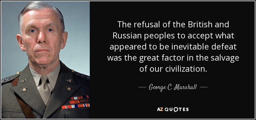 The refusal of the British and Russian peoples to accept what appeared to be inevitable defeat was the great factor in the salvage of our civilization. - George C. Marshall
