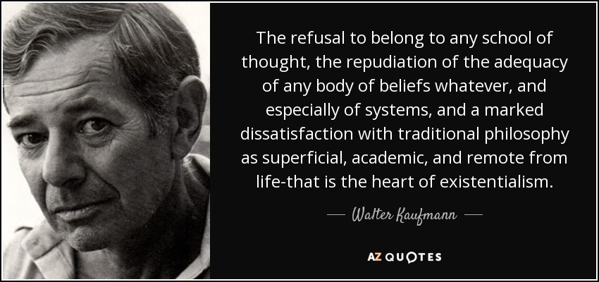 The refusal to belong to any school of thought, the repudiation of the adequacy of any body of beliefs whatever, and especially of systems, and a marked dissatisfaction with traditional philosophy as superficial, academic, and remote from life-that is the heart of existentialism. - Walter Kaufmann