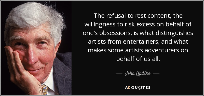 The refusal to rest content, the willingness to risk excess on behalf of one's obsessions, is what distinguishes artists from entertainers, and what makes some artists adventurers on behalf of us all. - John Updike