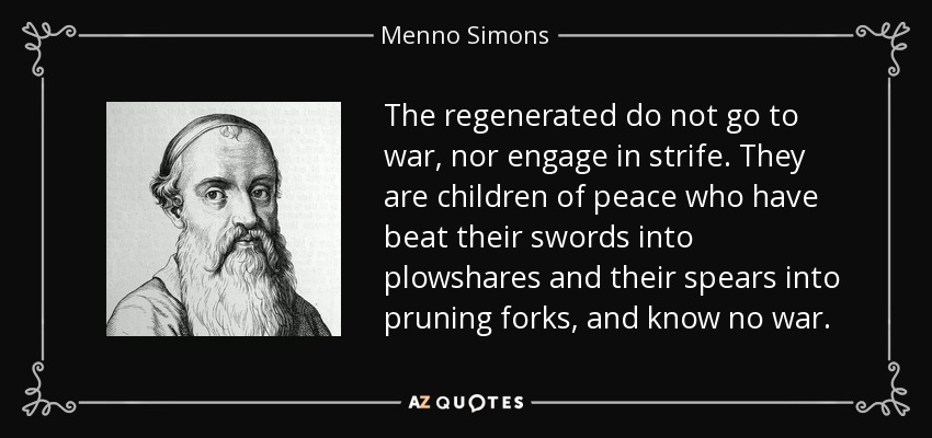 The regenerated do not go to war, nor engage in strife. They are children of peace who have beat their swords into plowshares and their spears into pruning forks, and know no war. - Menno Simons