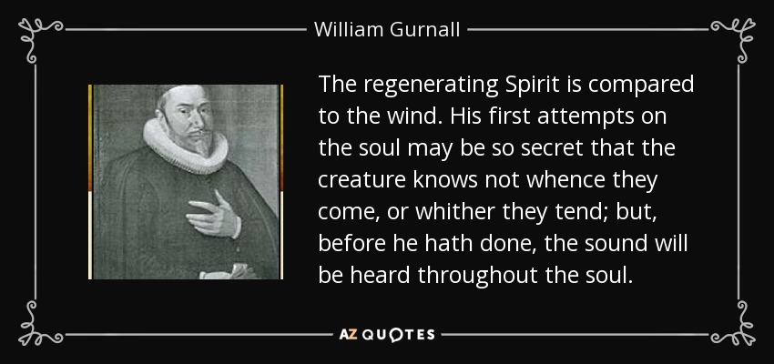The regenerating Spirit is compared to the wind. His first attempts on the soul may be so secret that the creature knows not whence they come, or whither they tend; but, before he hath done, the sound will be heard throughout the soul. - William Gurnall