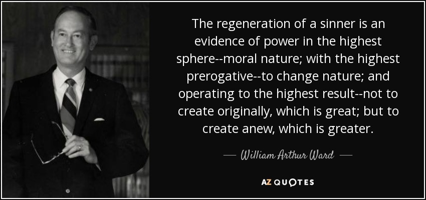 The regeneration of a sinner is an evidence of power in the highest sphere--moral nature; with the highest prerogative--to change nature; and operating to the highest result--not to create originally, which is great; but to create anew, which is greater. - William Arthur Ward