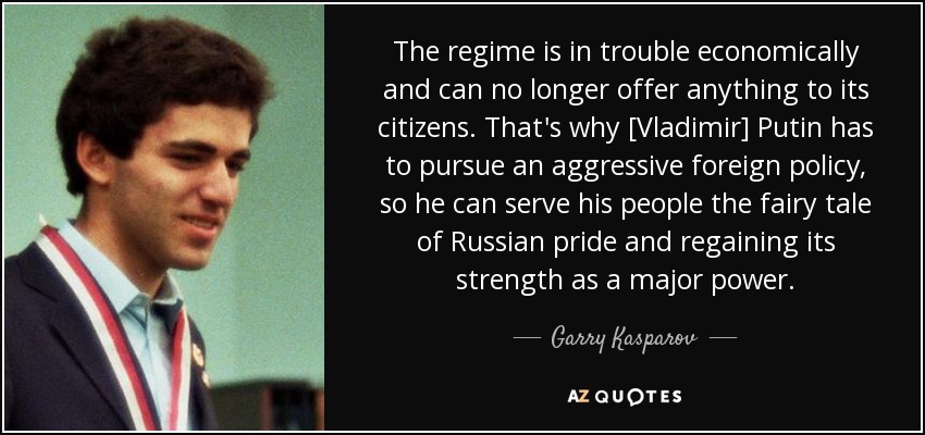 The regime is in trouble economically and can no longer offer anything to its citizens. That's why [Vladimir] Putin has to pursue an aggressive foreign policy, so he can serve his people the fairy tale of Russian pride and regaining its strength as a major power. - Garry Kasparov