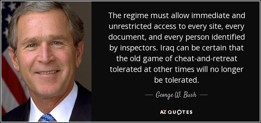 The regime must allow immediate and unrestricted access to every site, every document, and every person identified by inspectors. Iraq can be certain that the old game of cheat-and-retreat tolerated at other times will no longer be tolerated. - George W. Bush
