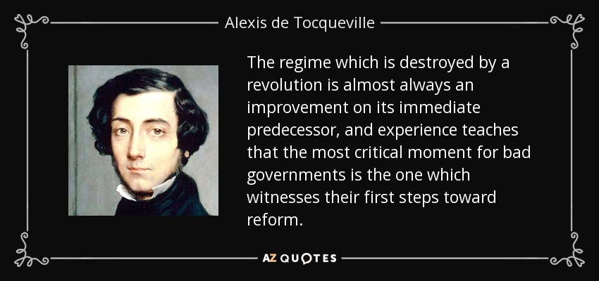 The regime which is destroyed by a revolution is almost always an improvement on its immediate predecessor, and experience teaches that the most critical moment for bad governments is the one which witnesses their first steps toward reform. - Alexis de Tocqueville