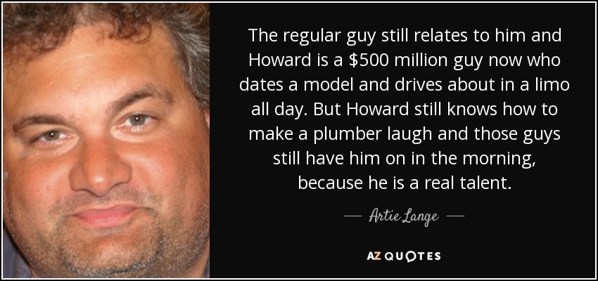 The regular guy still relates to him and Howard is a $500 million guy now who dates a model and drives about in a limo all day. But Howard still knows how to make a plumber laugh and those guys still have him on in the morning, because he is a real talent. - Artie Lange