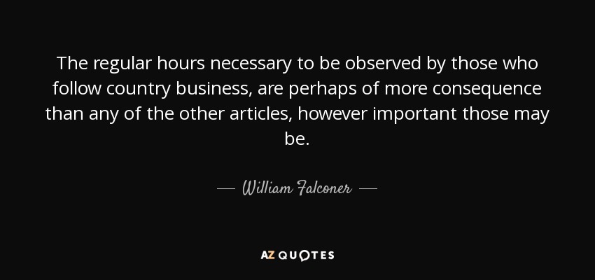 The regular hours necessary to be observed by those who follow country business, are perhaps of more consequence than any of the other articles, however important those may be. - William Falconer